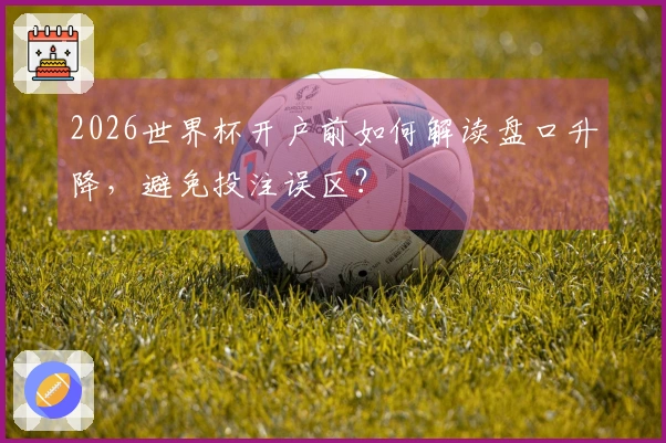 2026世界杯开户前如何解读盘口升降，避免投注误区？